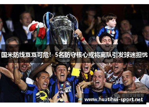 国米防线岌岌可危！5名防守核心或将离队引发球迷担忧