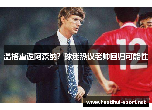温格重返阿森纳？球迷热议老帅回归可能性