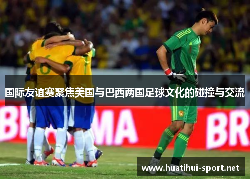 国际友谊赛聚焦美国与巴西两国足球文化的碰撞与交流